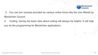 Copyright © Blockchain Council www.blockchain-council.org
. 3. You can join courses provided by various online forms like the one offered by
Blockchain Council.
4. Coding, having the basic idea about coding will always be helpful. It will help
you do the programming for Blockchain applications.
6
 