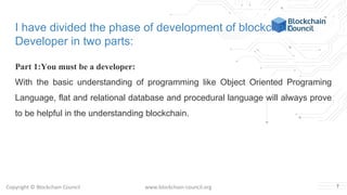 Copyright © Blockchain Council www.blockchain-council.org
I have divided the phase of development of blockchain
Developer in two parts:
Part 1:You must be a developer:
With the basic understanding of programming like Object Oriented Programing
Language, flat and relational database and procedural language will always prove
to be helpful in the understanding blockchain.
7
 