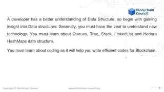Copyright © Blockchain Council www.blockchain-council.org
A developer has a better understanding of Data Structure, so begin with gaining
insight into Data structures. Secondly, you must have the zeal to understand new
technology. You must learn about Queues, Tree, Stack, LinkedList and Hedera
HashMaps data structure.
You must learn about coding as it will help you write efficient codes for Blockchain.
8
 