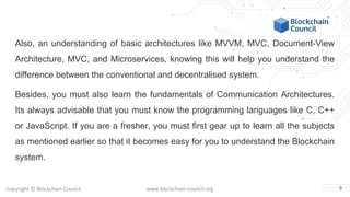 Copyright © Blockchain Council www.blockchain-council.org
Also, an understanding of basic architectures like MVVM, MVC, Document-View
Architecture, MVC, and Microservices, knowing this will help you understand the
difference between the conventional and decentralised system.
Besides, you must also learn the fundamentals of Communication Architectures.
Its always advisable that you must know the programming languages like C, C++
or JavaScript. If you are a fresher, you must first gear up to learn all the subjects
as mentioned earlier so that it becomes easy for you to understand the Blockchain
system.
9
 