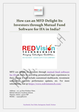 Facebook, You Tube, Instagram, Email, Twitter
How can an MFD Delight Its
Investors through Mutual Fund
Software for IFA in India?
MFD can delight its investors through mutual fund software
for IFA in India by providing personalized login experiences to
their clients. It will include customized dashboards, investment
summaries, portfolio performance updates, etc. For more
information, visit @-https://www.redvisiontech.com/
Address: - 101, 45 Hare Krishna Vihar,
Behind Advance Academy School,
Nipania, Indore, 452010 MP
Mobile: - +919039822000
 
