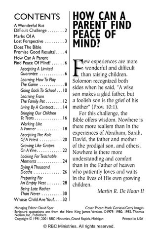 CONTENTS                                    HOW CAN A
A Wonderful But
Difficult Challenge . . . . . . . . 2
                                            PARENT FIND
Marks Of A                                  PEACE OF
Lost Perspective . . . . . . . . . 3
Does The Bible                              MIND?
Promise Good Results? . . . . 4
How Can A Parent


                                            F
Find Peace Of Mind? . . . . . . 6                 ew experiences are more
    Accepting A Limited                            wonderful and difficult
    Guarantee . . . . . . . . . . . . 6          than raising children.
    Learning How To Play                    Solomon recognized both
    The Game . . . . . . . . . . . . 8
                                            sides when he said, “A wise
    Going Back To School . . . 10
    Learning From                           son makes a glad father, but
    The Family Pet . . . . . . . . 12       a foolish son is the grief of his
    Living By A Contract . . . . 14         mother” (Prov. 10:1).
    Bringing Our Children                       For this challenge, the
    To Tears . . . . . . . . . . . . . 16   Bible offers wisdom. Nowhere is
    Working Like
    A Farmer . . . . . . . . . . . . 18     there more realism than in the
    Accepting The Role                      experiences of Abraham, Sarah,
    Of A Priest . . . . . . . . . . . 20    David, the father and mother
    Growing Like Grapes                     of the prodigal son, and others.
    On A Vine . . . . . . . . . . . . 22    Nowhere is there more
    Looking For Teachable
    Moments . . . . . . . . . . . . 24      understanding and comfort
    Dying A Thousand                        than in the Father of heaven
    Deaths . . . . . . . . . . . . . 26     who patiently loves and waits
    Preparing For                           in the lives of His own growing
    An Empty Nest . . . . . . . 28          children.
    Being Late Rather
    Than Never . . . . . . . . . . 30                    Martin R. De Haan II
Whose Child Are You?. . . . 32
Managing Editor: David Sper                    Cover Photo: Mark Gervase/Getty Images
Scripture quotations are from the New King James Version, ©1979, 1980, 1982, Thomas
Nelson, Inc., Publishers
Copyright © 1991, 2001 RBC Ministries, Grand Rapids, Michigan          Printed in USA

                      © RBC Ministries. All rights reserved.
 