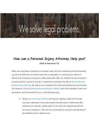 How can a Personal Injury Attorney Help you?
(Wani & Associates, PC)
When you have been involved in an accident, apart from the emotional turmoil and anxiety,
you have to deal with a lot more issues like; complications in receiving your claims or
refusal of an insurance company to make reasonable offer. So, whether you are involved in
an auto-accident, injured on the job or experienced nursing home abuse; an​ experienced
personal injury attorney​ can help you to untangle all the mess and getting you what actually
you deserve.​ Hiring​ a​ professional personal injury attorney​ , with the knowledge of laws and
procedures, will be beneficial for you in the following ways:
● Hiring a​ personal injury attorney​ will help you getting a high and accurate
insurance settlement. He would provide accurate value of settlement after
analyzing your injuries, putting value on your pain and negotiating with the
insurance companies. They are the one having the required understanding of
all subtleties of your specific case.
 