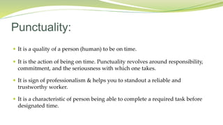  It is a quality of a person (human) to be on time.
 It is the action of being on time. Punctuality revolves around responsibility,
commitment, and the seriousness with which one takes.
 It is sign of professionalism & helps you to standout a reliable and
trustworthy worker.
 It is a characteristic of person being able to complete a required task before
designated time.
Punctuality:
 