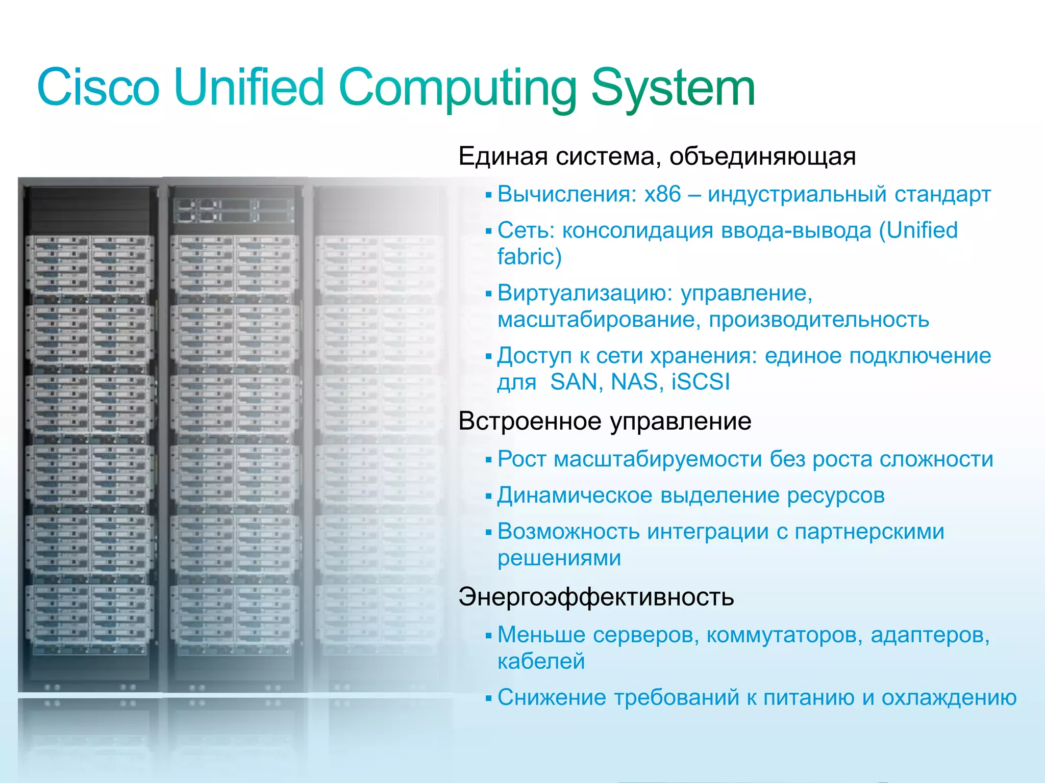 Единая система, объединяющая
                                                             Вычисления:     x86 – индустриальный стандарт
                                                             Сеть:    консолидация ввода-вывода (Unified
                                                             fabric)
                                                             Виртуализацию:
                                                                           управление,
                                                             масштабирование, производительность
                                                             Доступ
                                                                   к сети хранения: единое подключение
                                                             для SAN, NAS, iSCSI
                                                           Встроенное управление
                                                             Рост   масштабируемости без роста сложности
                                                             Динамическое     выделение ресурсов
                                                             Возможность     интеграции с партнерскими
                                                             решениями
                                                           Энергоэффективность
                                                             Меньше     серверов, коммутаторов, адаптеров,
                                                             кабелей
                                                             Снижение     требований к питанию и охлаждению

© 2010 Cisco and/or its affiliates. All rights reserved.                                            Cisco Confidential   6385
 