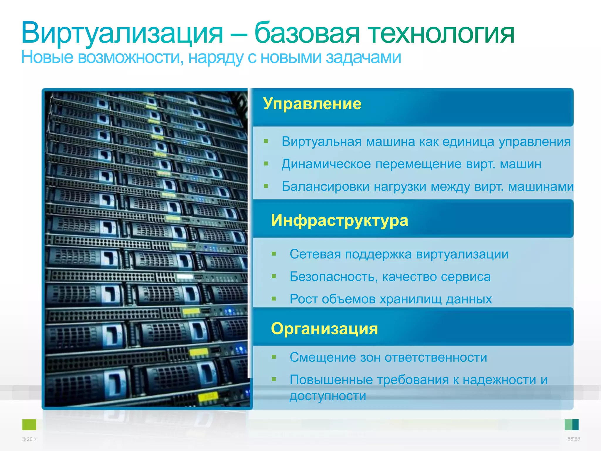 Новые возможности, наряду с новыми задачами

                                                           Управление

                                                            Виртуальная машина как единица управления
                                                            Динамическое перемещение вирт. машин
                                                            Балансировки нагрузки между вирт. машинами

                                                            Инфраструктура
                                                             Сетевая поддержка виртуализации
                                                             Безопасность, качество сервиса
                                                             Рост объемов хранилищ данных

                                                            Организация
                                                             Смещение зон ответственности
                                                             Повышенные требования к надежности и
                                                              доступности


© 2010 Cisco and/or its affiliates. All rights reserved.                                        Cisco Confidential   6685
 