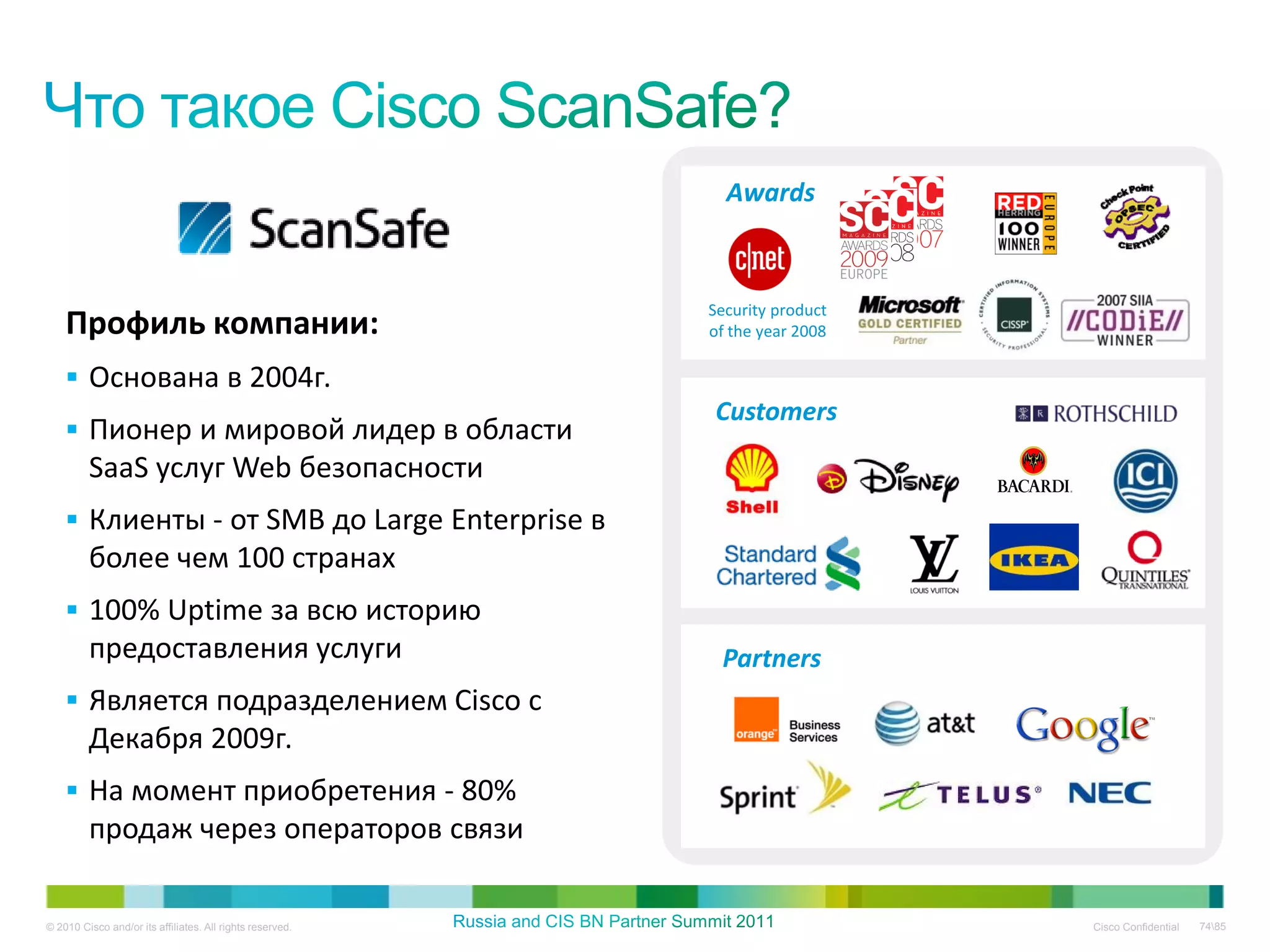 Awards



                                                           Security product
    Профиль компании:                                      of the year 2008

     Основана в 2004г.
                                                           Customers
     Пионер и мировой лидер в области
         SaaS услуг Web безопасности
     Клиенты - от SMB до Large Enterprise в
         более чем 100 странах
     100% Uptime за всю историю
         предоставления услуги                              Partners
     Является подразделением Cisco с
         Декабря 2009г.
     На момент приобретения - 80%
         продаж через операторов связи

© 2010 Cisco and/or its affiliates. All rights reserved.                      Cisco Confidential   7485
 