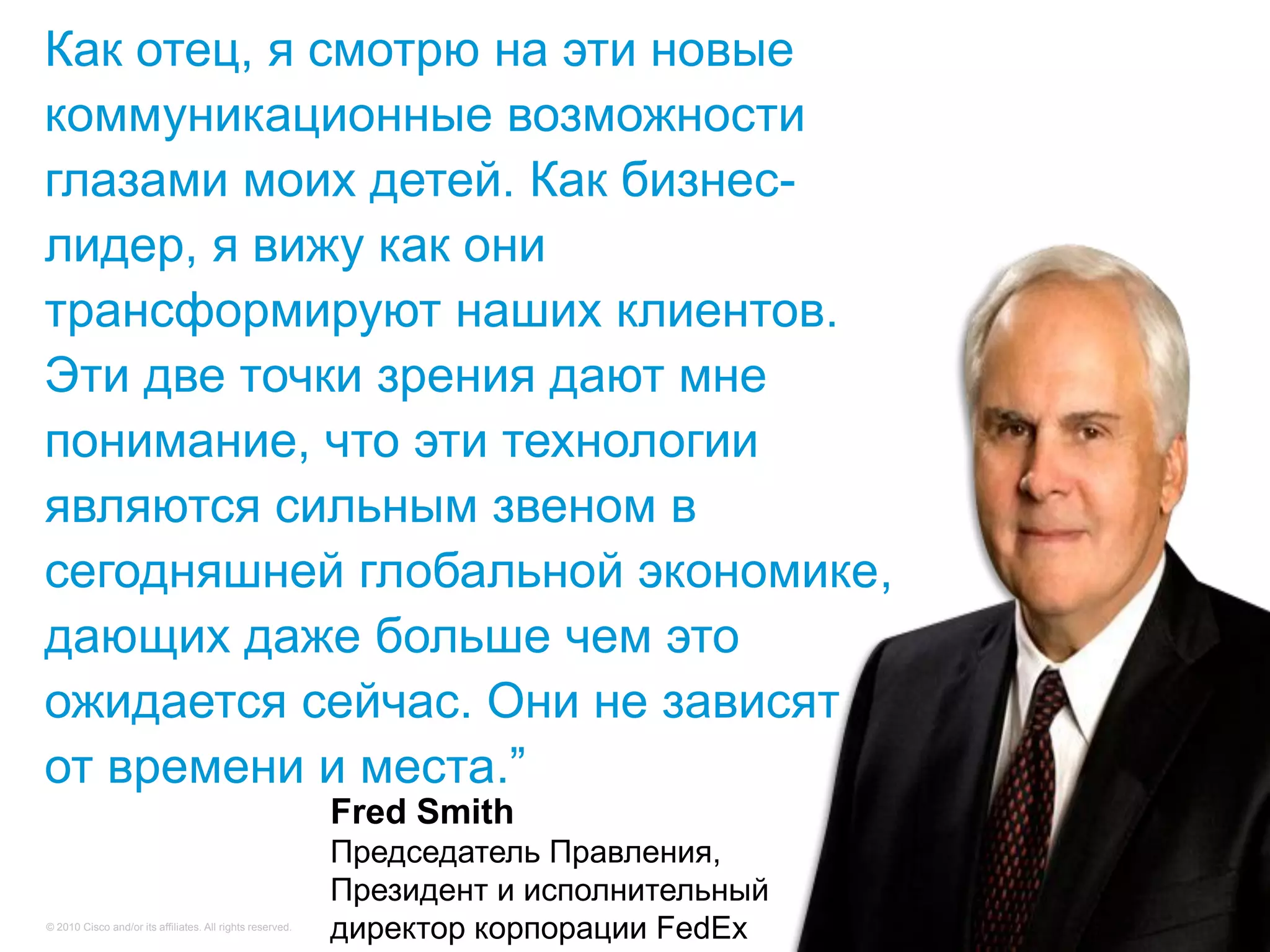 Как отец, я смотрю на эти новые
коммуникационные возможности
глазами моих детей. Как бизнес-
лидер, я вижу как они
трансформируют наших клиентов.
Эти две точки зрения дают мне
понимание, что эти технологии
являются сильным звеном в
сегодняшней глобальной экономике,
дающих даже больше чем это
ожидается сейчас. Они не зависят
от времени и места.‖
                                                           Fred Smith
                                                           Председатель Правления,
                                                           Президент и исполнительный
© 2010 Cisco and/or its affiliates. All rights reserved.
                                                           директор корпорации FedEx    Cisco Confidential   84
 