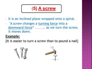 - It is an inclined plane wrapped onto a spiral.
- "A screw changes a turning force into a
downward force“ as we turn the screw,
it moves down.
Example:
{It is easier to turn a screw than to pound a nail}
(5) A screw
 