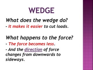 What does the wedge do?
- It makes it easier to cut loads.
What happens to the force?
- The force becomes less.
- And the direction of force
changes from downwards to
sideways.
 