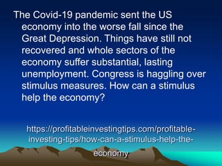 https://profitableinvestingtips.com/profitable-
investing-tips/how-can-a-stimulus-help-the-
economy
The Covid-19 pandemic sent the US
economy into the worse fall since the
Great Depression. Things have still not
recovered and whole sectors of the
economy suffer substantial, lasting
unemployment. Congress is haggling over
stimulus measures. How can a stimulus
help the economy?
 