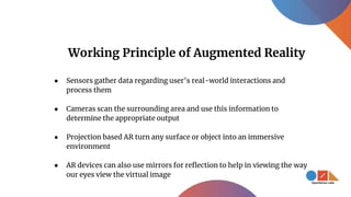 Working Principle of Augmented Reality
● Sensors gather data regarding user’s real-world interactions and
process them
● Cameras scan the surrounding area and use this information to
determine the appropriate output
● Projection based AR turn any surface or object into an immersive
environment
● AR devices can also use mirrors for reflection to help in viewing the way
our eyes view the virtual image
 