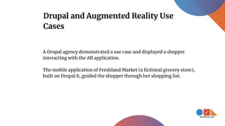 Drupal and Augmented Reality Use
Cases
A Drupal agency demonstrated a use case and displayed a shopper
interacting with the AR application.
The mobile application of Freshland Market (a fictional grocery store),
built on Drupal 8, guided the shopper through her shopping list.
 
