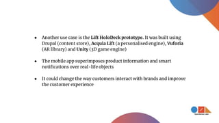 ● Another use case is the Lift HoloDeck prototype. It was built using
Drupal (content store), Acquia Lift (a personalised engine), Vuforia
(AR library) and Unity (3D game engine)
● The mobile app superimposes product information and smart
notifications over real-life objects
● It could change the way customers interact with brands and improve
the customer experience
 