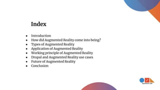 Index
● Introduction
● How did Augmented Reality come into being?
● Types of Augmented Reality
● Application of Augmented Reality
● Working principle of Augmented Reality
● Drupal and Augmented Reality use cases
● Future of Augmented Reality
● Conclusion
 