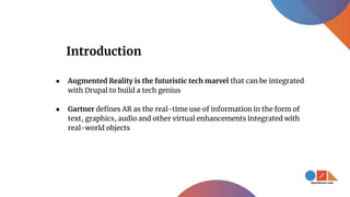 ● Augmented Reality is the futuristic tech marvel that can be integrated
with Drupal to build a tech genius
● Gartner defines AR as the real-time use of information in the form of
text, graphics, audio and other virtual enhancements integrated with
real-world objects
Introduction
 