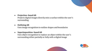 ● Projection-based AR
Projects digital images directly onto a surface within the user’s
surrounding
● Outlining AR
Uses image recognition to outline shapes and boundaries
● Superimposition-based AR
Uses object recognition to replace an object within the user’s
surrounding either partially or fully with a digital image
 