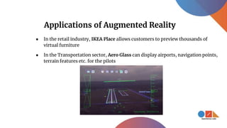 Applications of Augmented Reality
● In the retail industry, IKEA Place allows customers to preview thousands of
virtual furniture
● In the Transportation sector, Aero Glass can display airports, navigation points,
terrain features etc. for the pilots
 