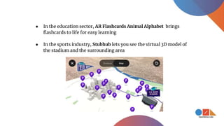 ● In the sports industry, Stubhub lets you see the virtual 3D model of
the stadium and the surrounding area
● In the education sector, AR Flashcards Animal Alphabet brings
flashcards to life for easy learning
 