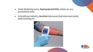 ● In Healthcare industry, AccuVein help nurses find veins more easily
while inserting IVs
● In the Marketing sector, Pepsi projected UFOs, robots etc. as a
promotional stunt
 