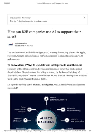 6/22/2020 How can B2B companies use AI to support their sales?
https://medium.com/@pvvajradhar/the-mystery-of-artificial-intelligence-how-can-b2b-companies-use-ai-to-support-their-sales-the-55e971a54733 1/4
How can B2B companies use AI to support their
sales?
venkat vajradhar
Dec 23, 2019 · 4 min read
The applications of Artificial Intelligence (AI) are very diverse. Big players like Apple,
Facebook, Google, or Samsung are not without reason to spend billions on new AI
technologies.
To Know More: 6 WaysTo Use Artificial Intelligence InYour Business
However, unlike other countries, German companies are somewhat cautious and
skeptical about AI applications. According to a study by the Federal Ministry of
Economics, only 5% of German companies use AI, and 3 out of 10 companies expect to
use it in the next 10 years (Summer 2018).
Let’s get the mystery out of artificial intelligence. Will AI make your B2B sales more
successful?
Only you can see this message
This story's distribution setting is on. Learn more
 