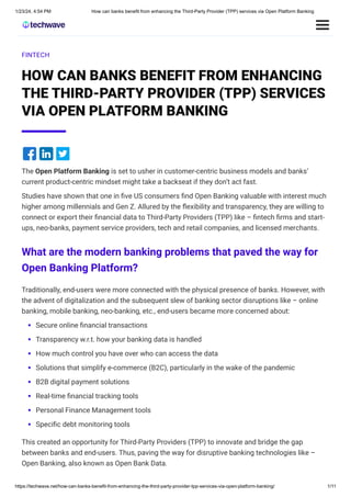 1/23/24, 4:54 PM How can banks benefit from enhancing the Third-Party Provider (TPP) services via Open Platform Banking
https://techwave.net/how-can-banks-benefit-from-enhancing-the-third-party-provider-tpp-services-via-open-platform-banking/ 1/11
FINTECH
HOW CAN BANKS BENEFIT FROM ENHANCING
THE THIRD-PARTY PROVIDER (TPP) SERVICES
VIA OPEN PLATFORM BANKING
The Open Platform Banking is set to usher in customer-centric business models and banks’
current product-centric mindset might take a backseat if they don’t act fast.
Studies have shown that one in five US consumers find Open Banking valuable with interest much
higher among millennials and Gen Z. Allured by the flexibility and transparency, they are willing to
connect or export their financial data to Third-Party Providers (TPP) like – fintech firms and start-
ups, neo-banks, payment service providers, tech and retail companies, and licensed merchants.
What are the modern banking problems that paved the way for
Open Banking Platform?
Traditionally, end-users were more connected with the physical presence of banks. However, with
the advent of digitalization and the subsequent slew of banking sector disruptions like – online
banking, mobile banking, neo-banking, etc., end-users became more concerned about:
Secure online financial transactions
Transparency w.r.t. how your banking data is handled
How much control you have over who can access the data
Solutions that simplify e-commerce (B2C), particularly in the wake of the pandemic
B2B digital payment solutions
Real-time financial tracking tools
Personal Finance Management tools
Specific debt monitoring tools
This created an opportunity for Third-Party Providers (TPP) to innovate and bridge the gap
between banks and end-users. Thus, paving the way for disruptive banking technologies like –
Open Banking, also known as Open Bank Data.
 
