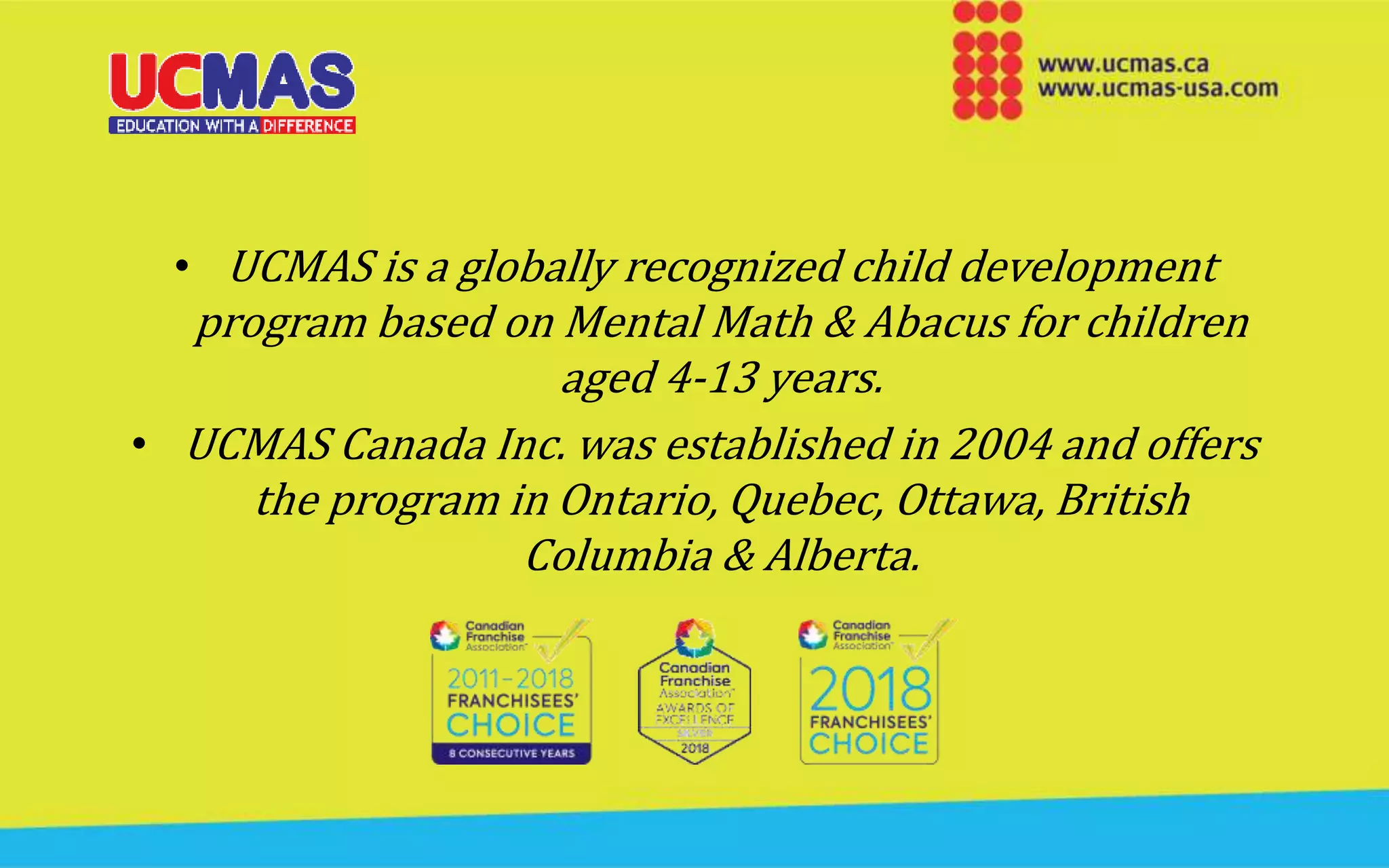 • UCMAS is a globally recognized child development
program based on Mental Math & Abacus for children
aged 4-13 years.
• UCMAS Canada Inc. was established in 2004 and offers
the program in Ontario, Quebec, Ottawa, British
Columbia & Alberta.
 