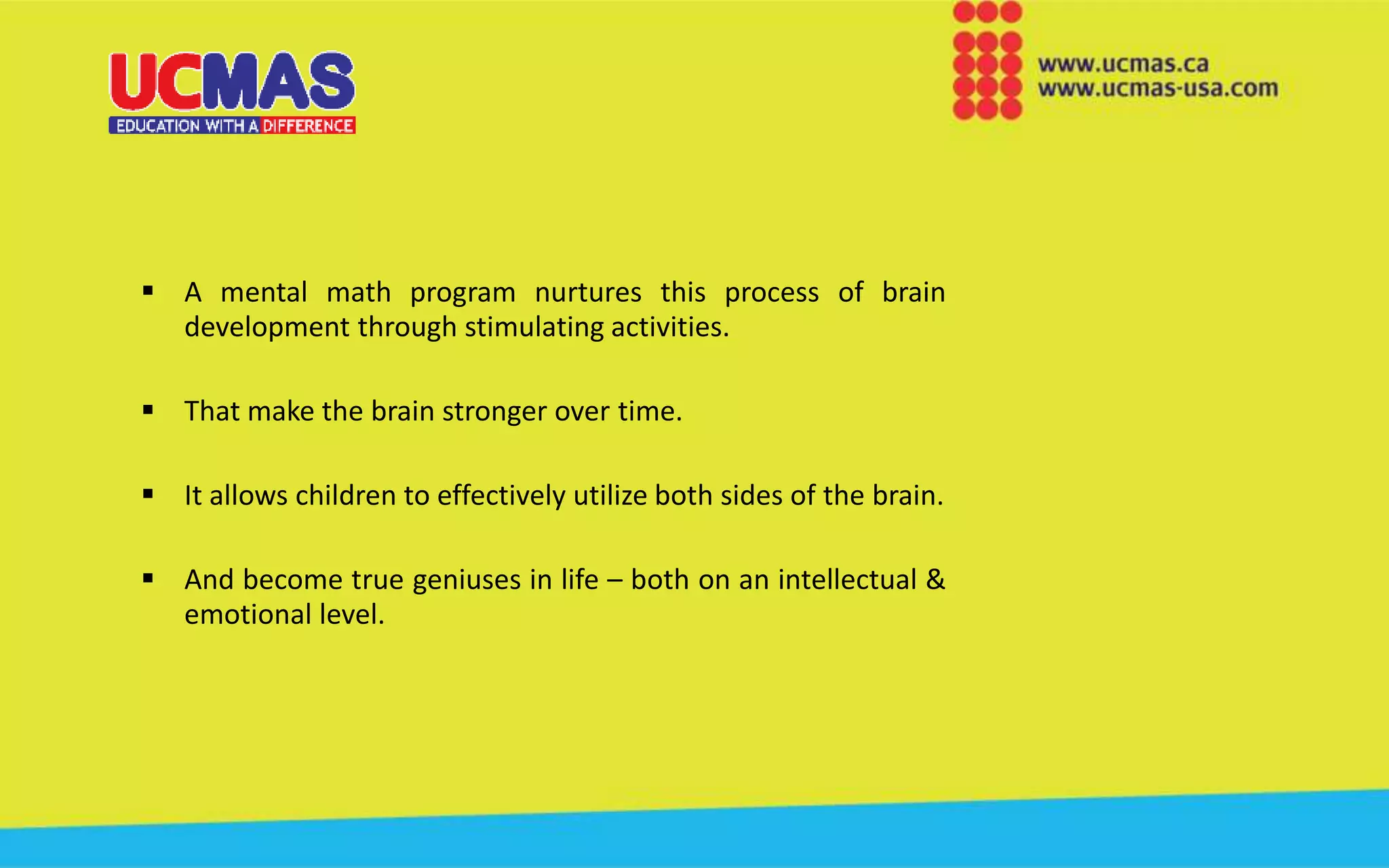  A mental math program nurtures this process of brain
development through stimulating activities.
 That make the brain stronger over time.
 It allows children to effectively utilize both sides of the brain.
 And become true geniuses in life – both on an intellectual &
emotional level.
 