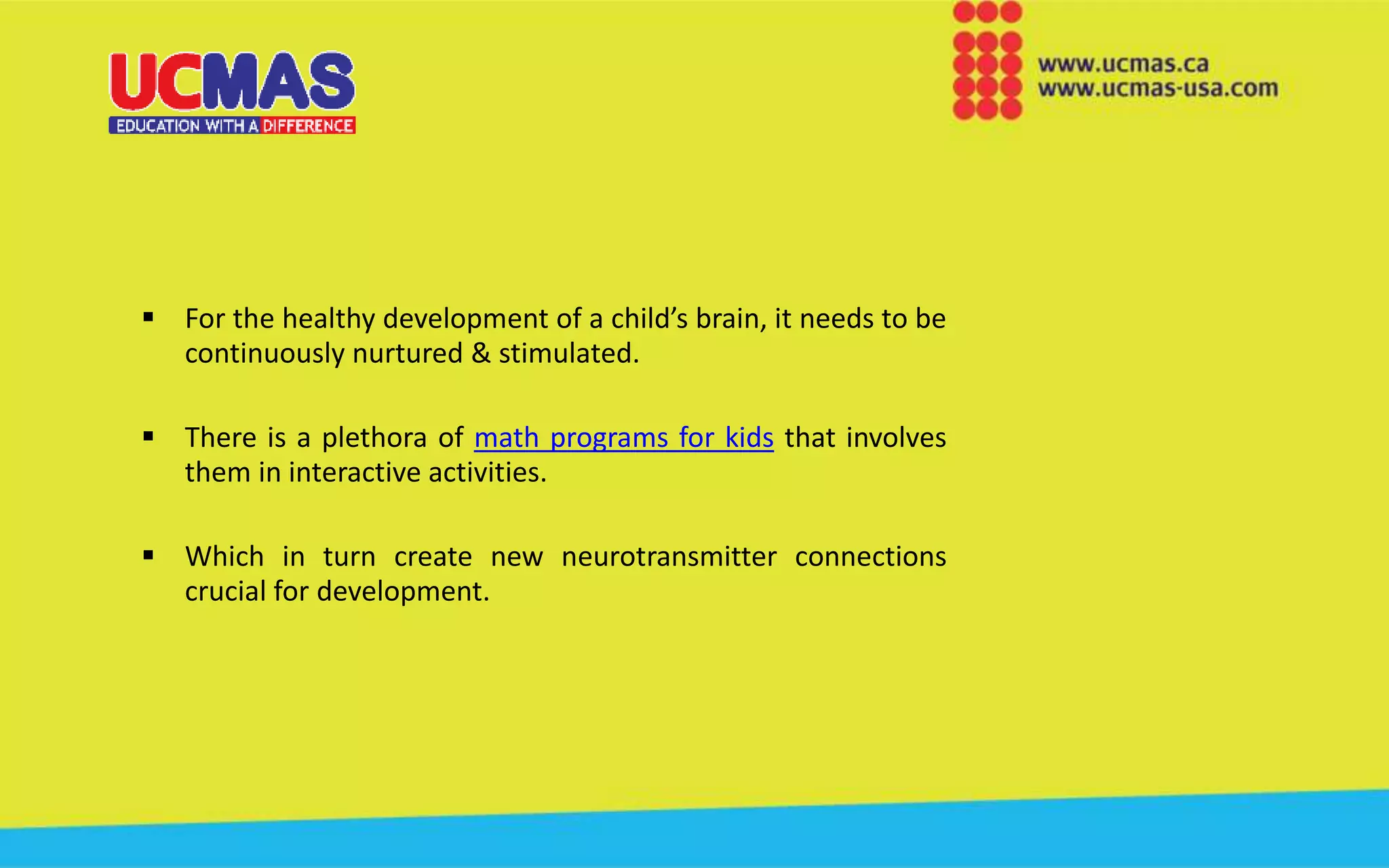  For the healthy development of a child’s brain, it needs to be
continuously nurtured & stimulated.
 There is a plethora of math programs for kids that involves
them in interactive activities.
 Which in turn create new neurotransmitter connections
crucial for development.
 