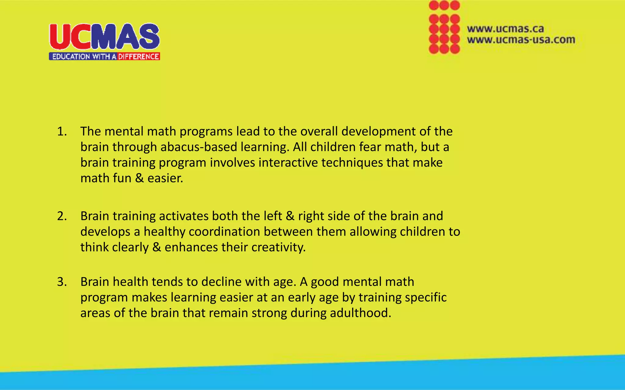 1. The mental math programs lead to the overall development of the
brain through abacus-based learning. All children fear math, but a
brain training program involves interactive techniques that make
math fun & easier.
2. Brain training activates both the left & right side of the brain and
develops a healthy coordination between them allowing children to
think clearly & enhances their creativity.
3. Brain health tends to decline with age. A good mental math
program makes learning easier at an early age by training specific
areas of the brain that remain strong during adulthood.
 