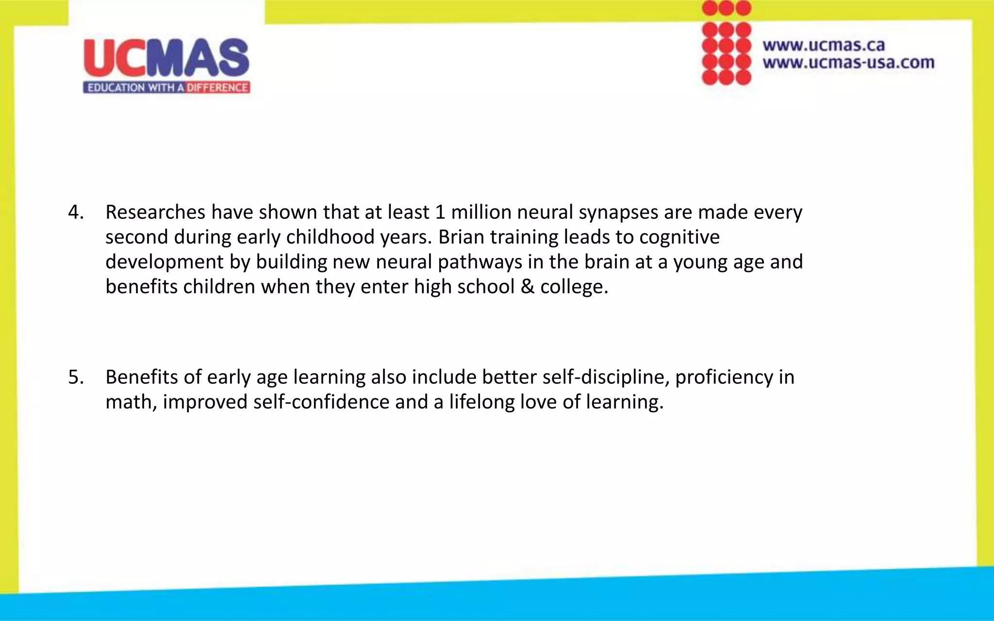 4. Researches have shown that at least 1 million neural synapses are made every
second during early childhood years. Brian training leads to cognitive
development by building new neural pathways in the brain at a young age and
benefits children when they enter high school & college.
5. Benefits of early age learning also include better self-discipline, proficiency in
math, improved self-confidence and a lifelong love of learning.
 