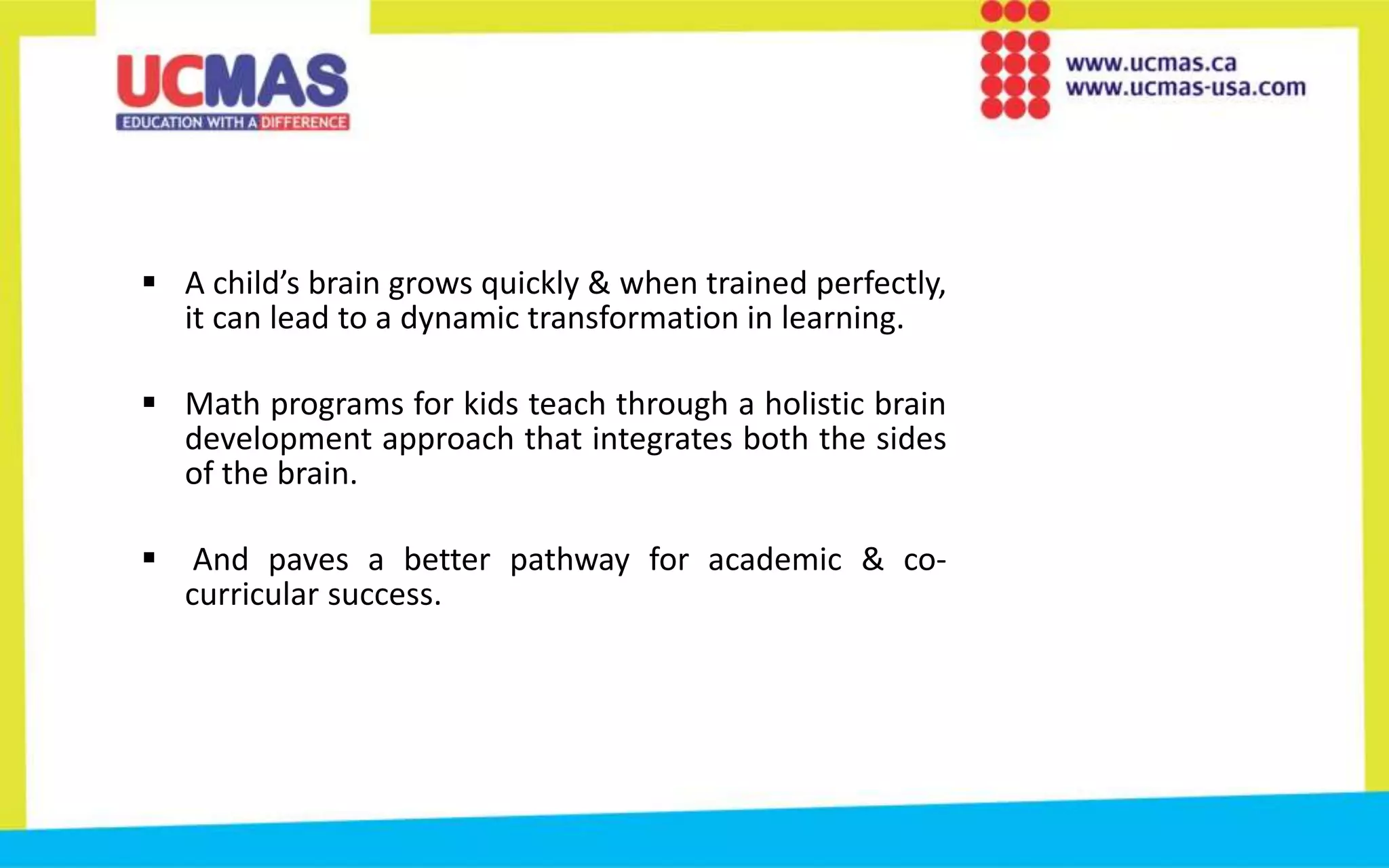  A child’s brain grows quickly & when trained perfectly,
it can lead to a dynamic transformation in learning.
 Math programs for kids teach through a holistic brain
development approach that integrates both the sides
of the brain.
 And paves a better pathway for academic & co-
curricular success.
 