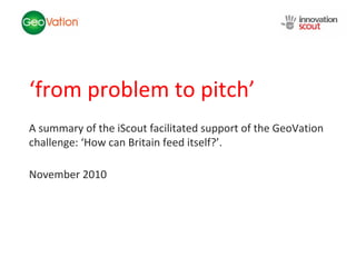 NSC Insights Generation
            Service




‘from problem to pitch’
A summary of the iScout facilitated support of the GeoVation
challenge: ‘How can Britain feed itself?’.

November 2010
 