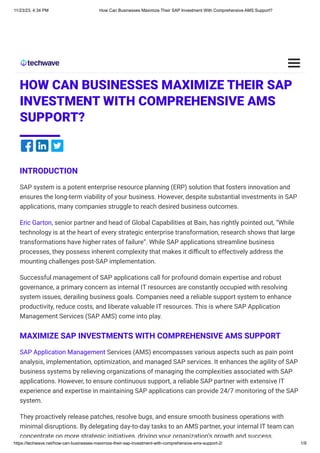 11/23/23, 4:34 PM How Can Businesses Maximize Their SAP Investment With Comprehensive AMS Support?
https://techwave.net/how-can-businesses-maximize-their-sap-investment-with-comprehensive-ams-support-2/ 1/9
SAP
HOW CAN BUSINESSES MAXIMIZE THEIR SAP
INVESTMENT WITH COMPREHENSIVE AMS
SUPPORT?
INTRODUCTION
SAP system is a potent enterprise resource planning (ERP) solution that fosters innovation and
ensures the long-term viability of your business. However, despite substantial investments in SAP
applications, many companies struggle to reach desired business outcomes.
Eric Garton, senior partner and head of Global Capabilities at Bain, has rightly pointed out, “While
technology is at the heart of every strategic enterprise transformation, research shows that large
transformations have higher rates of failure”. While SAP applications streamline business
processes, they possess inherent complexity that makes it difficult to effectively address the
mounting challenges post-SAP implementation.
Successful management of SAP applications call for profound domain expertise and robust
governance, a primary concern as internal IT resources are constantly occupied with resolving
system issues, derailing business goals. Companies need a reliable support system to enhance
productivity, reduce costs, and liberate valuable IT resources. This is where SAP Application
Management Services (SAP AMS) come into play.
MAXIMIZE SAP INVESTMENTS WITH COMPREHENSIVE AMS SUPPORT
SAP Application Management Services (AMS) encompasses various aspects such as pain point
analysis, implementation, optimization, and managed SAP services. It enhances the agility of SAP
business systems by relieving organizations of managing the complexities associated with SAP
applications. However, to ensure continuous support, a reliable SAP partner with extensive IT
experience and expertise in maintaining SAP applications can provide 24/7 monitoring of the SAP
system.
They proactively release patches, resolve bugs, and ensure smooth business operations with
minimal disruptions. By delegating day-to-day tasks to an AMS partner, your internal IT team can
concentrate on more strategic initiatives, driving your organization’s growth and success.
 