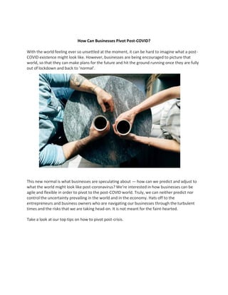 How Can Businesses Pivot Post-COVID?
With the world feeling ever so unsettled at the moment, it can be hard to imagine what a post-
COVID existence might look like. However, businesses are being encouraged to picture that
world, so that they can make plans for the future and hit the ground running once they are fully
out of lockdown and back to ‘normal’.
This new normal is what businesses are speculating about — how can we predict and adjust to
what the world might look like post-coronavirus? We’re interested in how businesses can be
agile and flexible in order to pivot to the post-COVID world. Truly, we can neither predict nor
control the uncertainty prevailing in the world and in the economy. Hats off to the
entrepreneurs and business owners who are navigating our businesses through the turbulent
times and the risks that we are taking head-on. It is not meant for the faint-hearted.
Take a look at our top tips on how to pivot post-crisis.
 