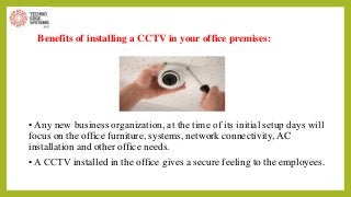 Benefits of installing a CCTV in your office premises:
• Any new business organization, at the time of its initial setup days will
focus on the office furniture, systems, network connectivity, AC
installation and other office needs.
• A CCTV installed in the office gives a secure feeling to the employees.
 