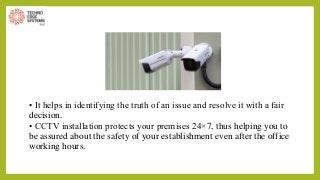 • It helps in identifying the truth of an issue and resolve it with a fair
decision.
• CCTV installation protects your premises 24×7, thus helping you to
be assured about the safety of your establishment even after the office
working hours.
 