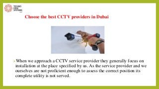 Choose the best CCTV providers in Dubai
When we approach a CCTV service provider they generally focus on
installation at the place specified by us. As the service provider and we
ourselves are not proficient enough to assess the correct position its
complete utility is not served.
 