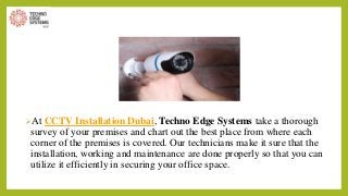 At CCTV Installation Dubai, Techno Edge Systems take a thorough
survey of your premises and chart out the best place from where each
corner of the premises is covered. Our technicians make it sure that the
installation, working and maintenance are done properly so that you can
utilize it efficiently in securing your office space.
 