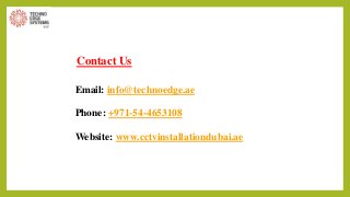 Contact Us
Email: info@technoedge.ae
Phone: +971-54-4653108
Website: www.cctvinstallationdubai.ae
 