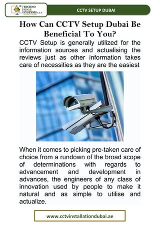 CCTV SETUP DUBAI
www.cctvinstallationdubai.ae
How Can CCTV Setup Dubai Be
Beneficial To You?
CCTV Setup is generally utilized for the
information sources and actualising the
reviews just as other information takes
care of necessities as they are the easiest
When it comes to picking pre-taken care of
choice from a rundown of the broad scope
of determinations with regards to
advancement and development in
advances, the engineers of any class of
innovation used by people to make it
natural and as simple to utilise and
actualize.
 