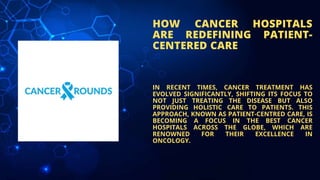 HOW CANCER HOSPITALS
ARE REDEFINING PATIENT-
CENTERED CARE
IN RECENT TIMES, CANCER TREATMENT HAS
EVOLVED SIGNIFICANTLY, SHIFTING ITS FOCUS TO
NOT JUST TREATING THE DISEASE BUT ALSO
PROVIDING HOLISTIC CARE TO PATIENTS. THIS
APPROACH, KNOWN AS PATIENT-CENTRED CARE, IS
BECOMING A FOCUS IN THE BEST CANCER
HOSPITALS ACROSS THE GLOBE, WHICH ARE
RENOWNED FOR THEIR EXCELLENCE IN
ONCOLOGY.
 