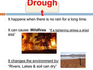 - It happens when there is no rain for a long time.
- It can cause: Wildfires “If a lightening strikes a dried
area”
- It changes the environment by:
- “Rivers, Lakes & soil can dry”
Drough
t
 