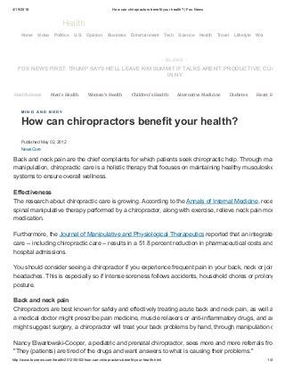 4/19/2018 How can chiropractors benefit your health? | Fox News
http://www.foxnews.com/health/2012/05/02/how-can-chiropractors-benefit-your-health.html 1/4
Published May 02, 2012
NewsCore
Health Home Men's Health Women's Health Children's Health Alternative Medicine Diabetes Heart H
M I N D A N D B O D Y
How can chiropractors benefit your health?
Back and neck pain are the chief complaints for which patients seek chiropractic help. Through ma
manipulation, chiropractic care is a holistic therapy that focuses on maintaining healthy musculoske
systems to ensure overall wellness.
Effectiveness
The research about chiropractic care is growing. According to the Annals of Internal Medicine, rece
spinal manipulative therapy performed by a chiropractor, along with exercise, relieve neck pain mor
medication.
Furthermore, the Journal of Manipulative and Physiological Therapeutics reported that an integrate
care -- including chiropractic care -- results in a 51.8 percent reduction in pharmaceutical costs and
hospital admissions.
You should consider seeing a chiropractor if you experience frequent pain in your back, neck or join
headaches. This is especially so if intense soreness follows accidents, household chores or prolong
posture.
Back and neck pain
Chiropractors are best known for safely and effectively treating acute back and neck pain, as well a
a medical doctor might prescribe pain medicine, muscle relaxers or anti-inflammatory drugs, and an
might suggest surgery, a chiropractor will treat your back problems by hand, through manipulation o
Nancy Elwartowski-Cooper, a pediatric and prenatal chiropractor, sees more and more referrals fro
"They (patients) are tired of the drugs and want answers to what is causing their problems."
- B LANK -
FOX NEWS FIRST: TRUMP SAYS HE'LL LEAVE KIM SUMMIT IF TALKS AREN'T PRODUCTIVE; CUO
IN NY
Health
Home Video Politics U.S. Opinion Business Entertainment Tech Science Health Travel Lifestyle World
 