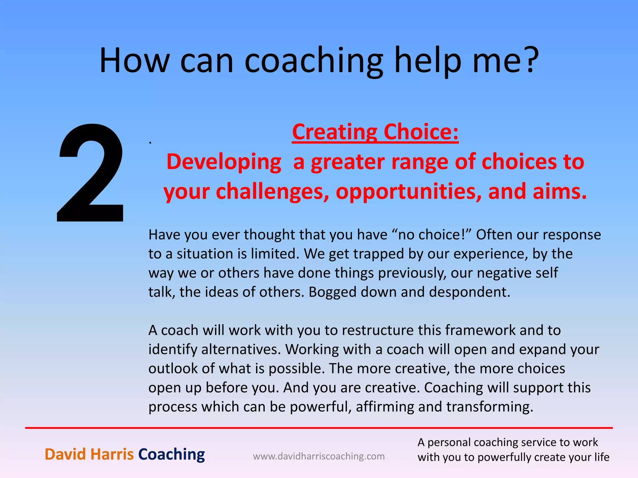 How can coaching help me?
www.davidharriscoaching.com
2
.
David Harris Coaching
A personal coaching service to work
with you to powerfully create your life
Creating Choice:
Developing a greater range of choices to
your challenges, opportunities, and aims.
Have you ever thought that you have “no choice!” Often our response
to a situation is limited. We get trapped by our experience, by the
way we or others have done things previously, our negative self
talk, the ideas of others. Bogged down and despondent.
A coach will work with you to restructure this framework and to
identify alternatives. Working with a coach will open and expand your
outlook of what is possible. The more creative, the more choices
open up before you. And you are creative. Coaching will support this
process which can be powerful, affirming and transforming.
 