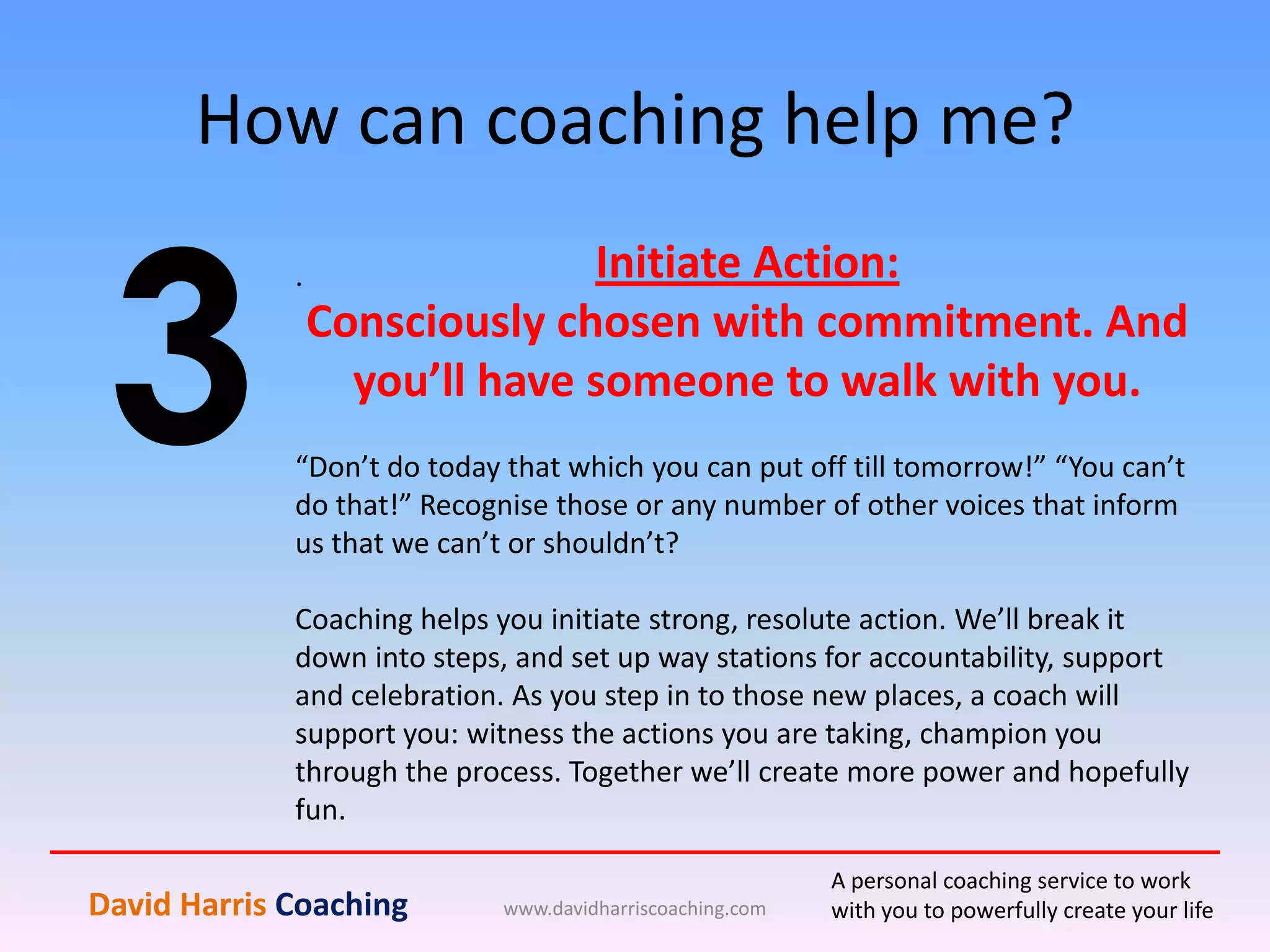 How can coaching help me?
www.davidharriscoaching.com
3
.
David Harris Coaching
A personal coaching service to work
with you to powerfully create your life
Initiate Action:
Consciously chosen with commitment. And
you’ll have someone to walk with you.
“Don’t do today that which you can put off till tomorrow!” “You can’t
do that!” Recognise those or any number of other voices that inform
us that we can’t or shouldn’t?
Coaching helps you initiate strong, resolute action. We’ll break it
down into steps, and set up way stations for accountability, support
and celebration. As you step in to those new places, a coach will
support you: witness the actions you are taking, champion you
through the process. Together we’ll create more power and hopefully
fun.
 