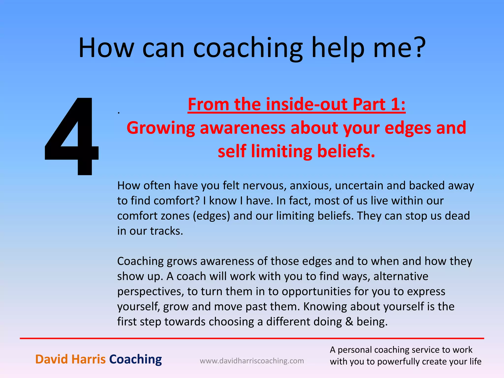 How can coaching help me?
www.davidharriscoaching.com
4
.
David Harris Coaching
A personal coaching service to work
with you to powerfully create your life
From the inside-out Part 1:
Growing awareness about your edges and
self limiting beliefs.
How often have you felt nervous, anxious, uncertain and backed away
to find comfort? I know I have. In fact, most of us live within our
comfort zones (edges) and our limiting beliefs. They can stop us dead
in our tracks.
Coaching grows awareness of those edges and to when and how they
show up. A coach will work with you to find ways, alternative
perspectives, to turn them in to opportunities for you to express
yourself, grow and move past them. Knowing about yourself is the
first step towards choosing a different doing & being.
 