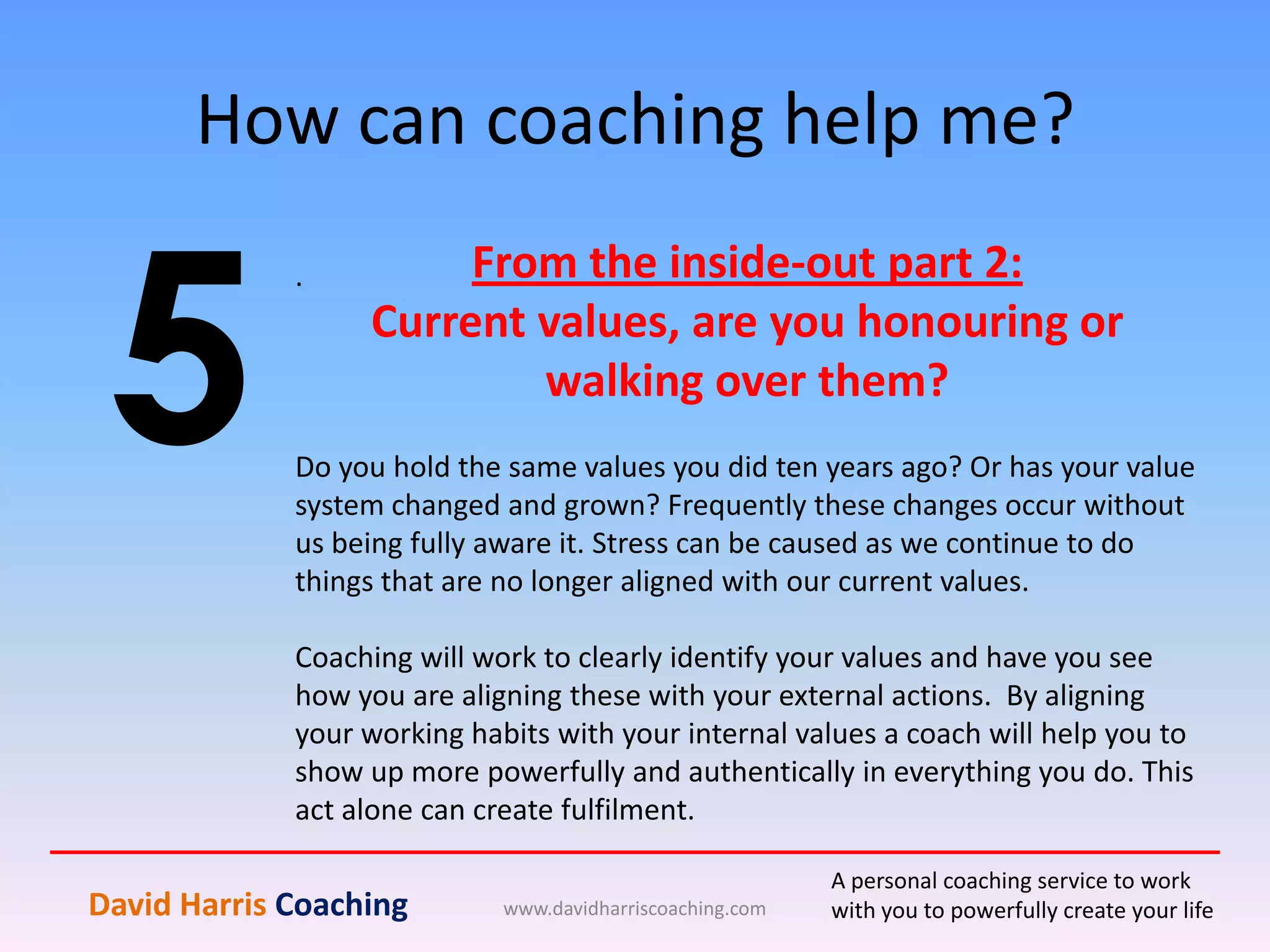 How can coaching help me?
www.davidharriscoaching.com
5
.
David Harris Coaching
A personal coaching service to work
with you to powerfully create your life
From the inside-out part 2:
Current values, are you honouring or
walking over them?
Do you hold the same values you did ten years ago? Or has your value
system changed and grown? Frequently these changes occur without
us being fully aware it. Stress can be caused as we continue to do
things that are no longer aligned with our current values.
Coaching will work to clearly identify your values and have you see
how you are aligning these with your external actions. By aligning
your working habits with your internal values a coach will help you to
show up more powerfully and authentically in everything you do. This
act alone can create fulfilment.
 