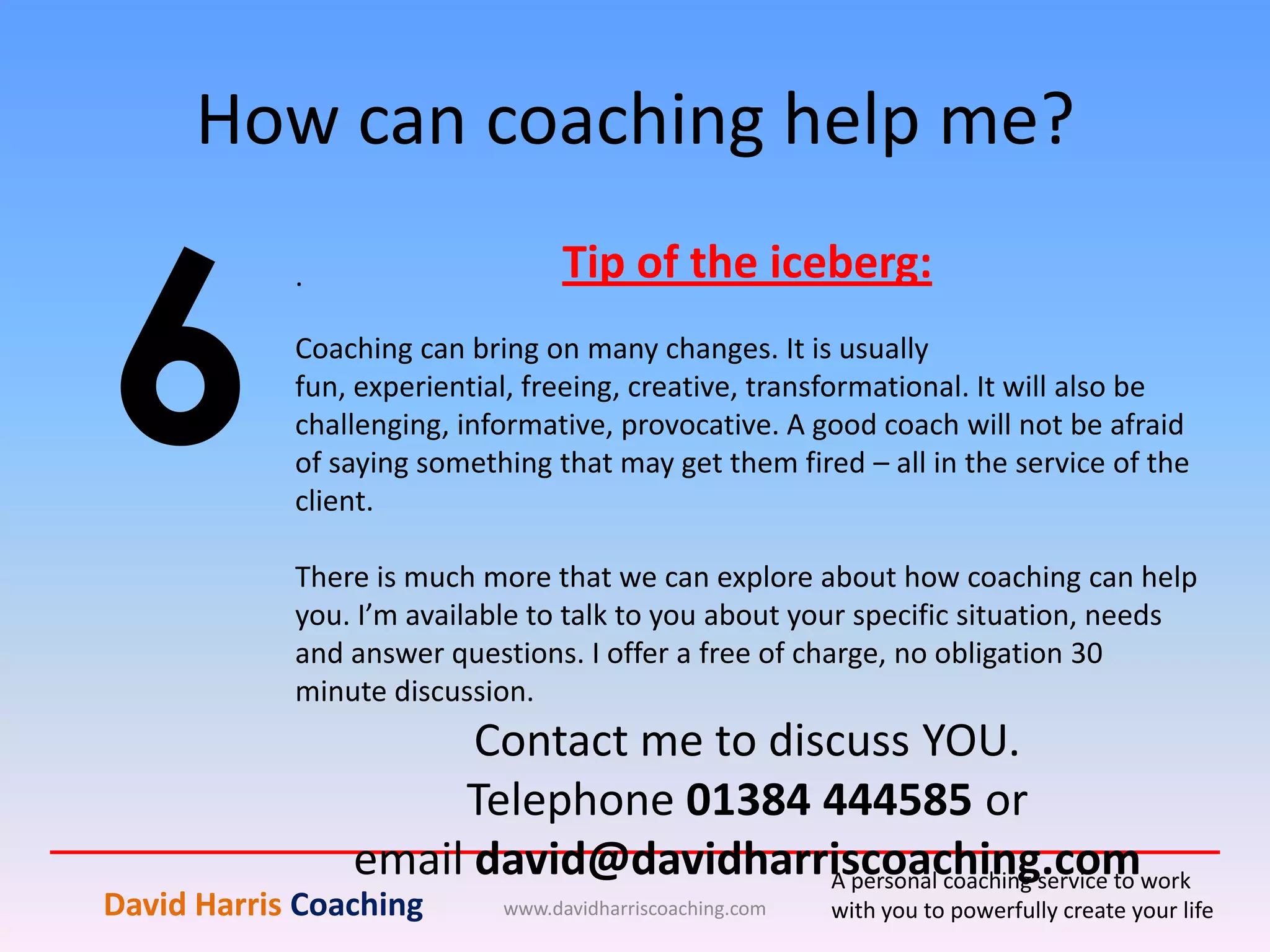 How can coaching help me?
www.davidharriscoaching.com
6
.
David Harris Coaching
A personal coaching service to work
with you to powerfully create your life
Tip of the iceberg:
Coaching can bring on many changes. It is usually
fun, experiential, freeing, creative, transformational. It will also be
challenging, informative, provocative. A good coach will not be afraid
of saying something that may get them fired – all in the service of the
client.
There is much more that we can explore about how coaching can help
you. I’m available to talk to you about your specific situation, needs
and answer questions. I offer a free of charge, no obligation 30
minute discussion.
Contact me to discuss YOU.
Telephone 01384 444585 or
email david@davidharriscoaching.com
 