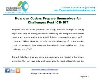 End to End Medical Billing Solutions
Call now 888-357-3226 (Toll Free)
http://www.medicalbillersandcoders.com
www.medicalbillersandcoders.com
Copyright ©-2013 MBC. All Rights Reserved.
Page 1 of 7
How can Coders Prepare themselves for
Challenges Post ICD-10?
Hospitals and healthcare providers are facing increased changes in coding
regulations. They are looking for well-trained coding and billing staff to maximize
revenue and ensure readiness for ICD-10. This has broadened the job scope for
coders and billers. However, in order to take advantage of current market
conditions, coders will have to prepare themselves for handling billing and coding
challenges post ICD-10.
This will help them grab an exciting job opportunity in a hospital or healthcare
institution. They will have to be well versed with the required level of expertise
 
